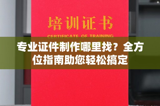 蔚县专业证件制作哪里找？全方位指南助您轻松搞定