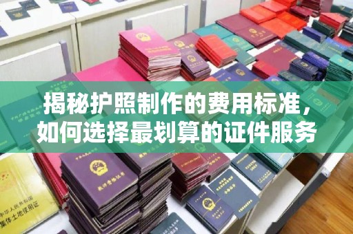 蔚县揭秘护照制作的费用标准，如何选择最划算的证件服务？